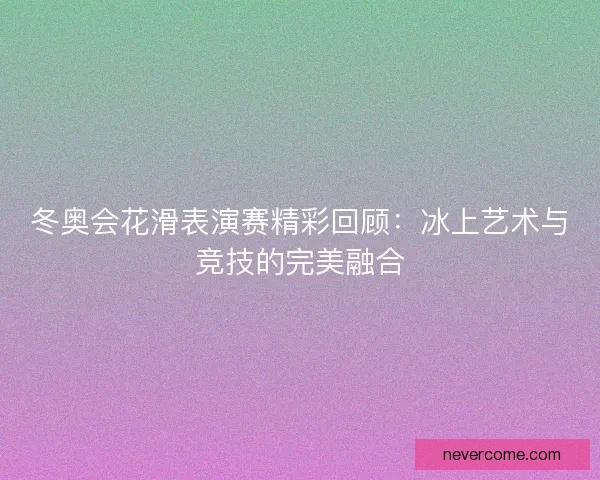 冬奥会花滑表演赛精彩回顾：冰上艺术与竞技的完美融合