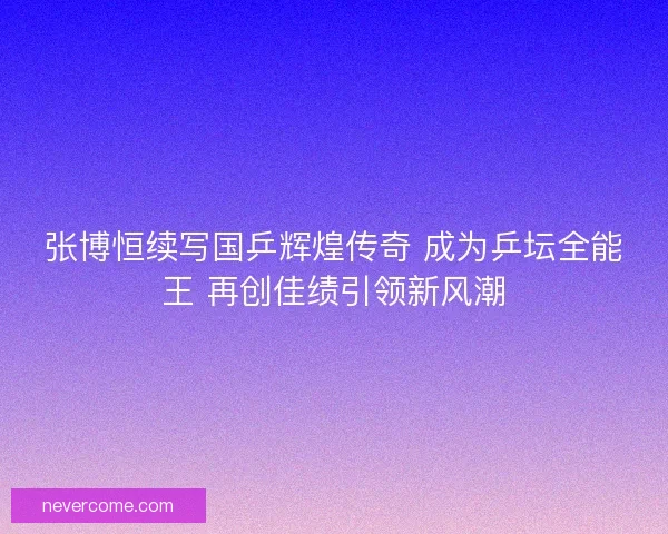 张博恒续写国乒辉煌传奇 成为乒坛全能王 再创佳绩引领新风潮